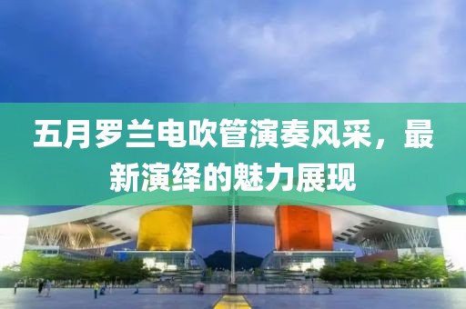 五月羅蘭電吹管演奏風(fēng)采，最新演繹的魅力展現(xiàn)