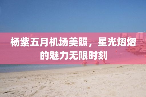 楊紫五月機(jī)場(chǎng)美照，星光熠熠的魅力無(wú)限時(shí)刻