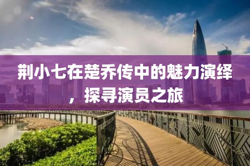 荊小七在楚喬傳中的魅力演繹，探尋演員之旅