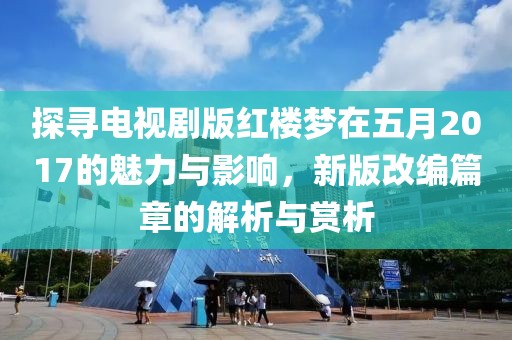 探尋電視劇版紅樓夢在五月2017的魅力與影響，新版改編篇章的解析與賞析