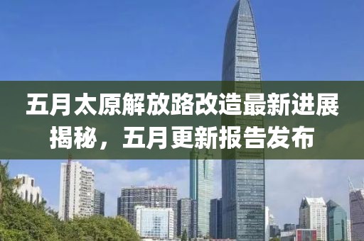 五月太原解放路改造最新進展揭秘，五月更新報告發(fā)布