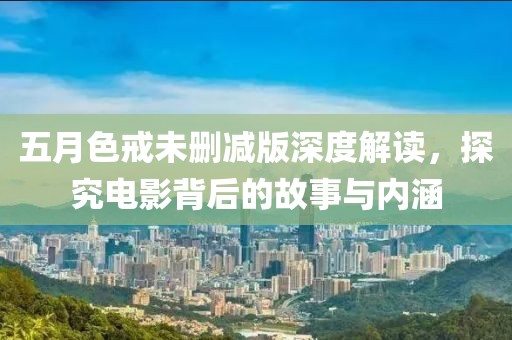 五月色戒未刪減版深度解讀，探究電影背后的故事與內(nèi)涵