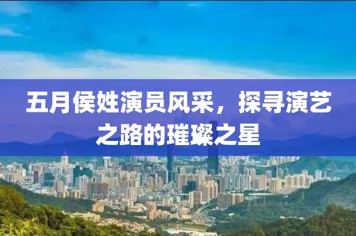 五月侯姓演員風(fēng)采，探尋演藝之路的璀璨之星