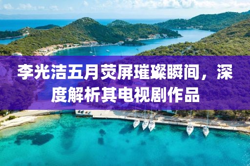 李光潔五月熒屏璀璨瞬間，深度解析其電視劇作品