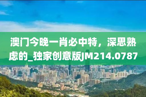 澳門(mén)今晚一肖必中特，深思熟慮的_獨(dú)家創(chuàng)意版JM214.0787