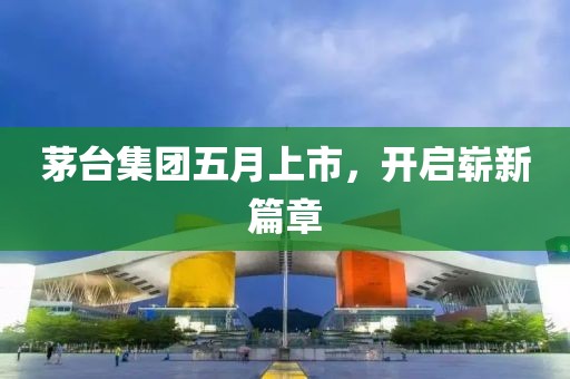 茅臺(tái)集團(tuán)五月上市，開(kāi)啟嶄新篇章