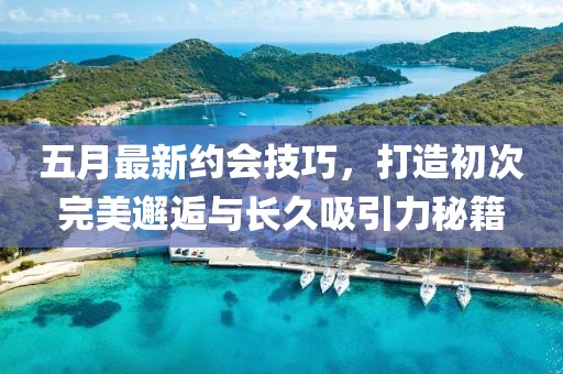 五月最新約會技巧，打造初次完美邂逅與長久吸引力秘籍