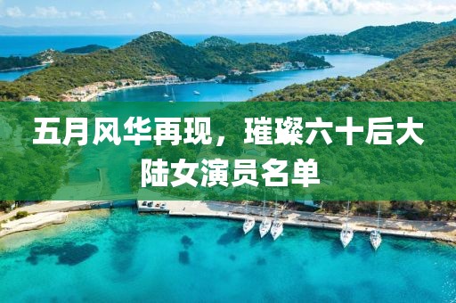五月風(fēng)華再現(xiàn)，璀璨六十后大陸女演員名單