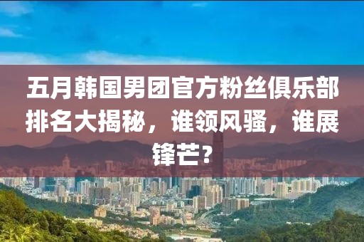 五月韓國男團(tuán)官方粉絲俱樂部排名大揭秘，誰領(lǐng)風(fēng)騷，誰展鋒芒？