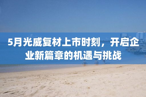 5月光威復(fù)材上市時(shí)刻，開啟企業(yè)新篇章的機(jī)遇與挑戰(zhàn)