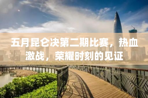 五月昆侖決第二期比賽，熱血激戰(zhàn)，榮耀時刻的見證