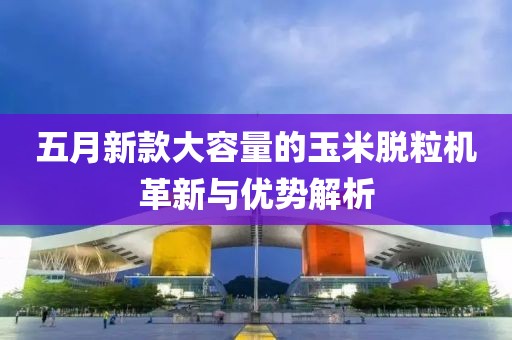 五月新款大容量的玉米脫粒機(jī)革新與優(yōu)勢解析