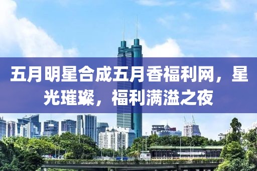 五月明星合成五月香福利網(wǎng)，星光璀璨，福利滿溢之夜