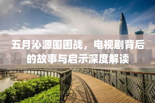五月沁源圍困戰(zhàn)，電視劇背后的故事與啟示深度解讀
