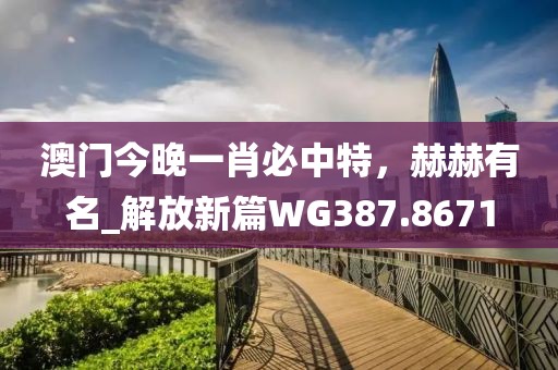 澳門今晚一肖必中特，赫赫有名_解放新篇WG387.8671