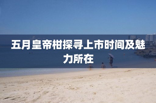五月皇帝柑探尋上市時間及魅力所在