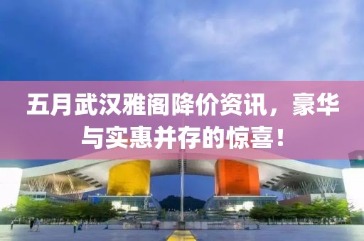 五月武漢雅閣降價資訊，豪華與實惠并存的驚喜！