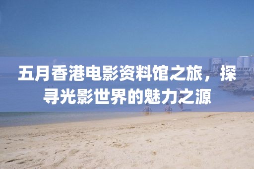 五月香港電影資料館之旅，探尋光影世界的魅力之源