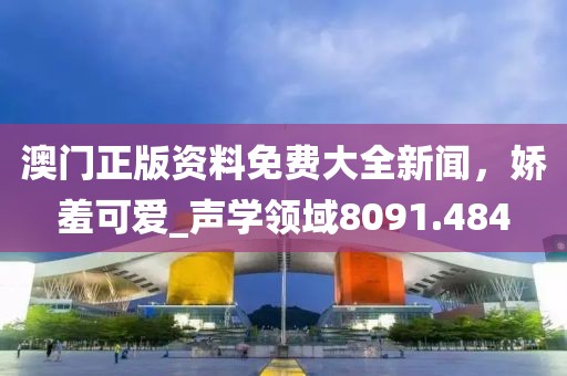 澳門(mén)正版資料免費(fèi)大全新聞，嬌羞可愛(ài)_聲學(xué)領(lǐng)域8091.484