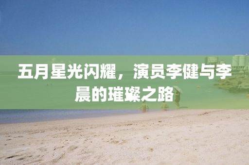 五月星光閃耀，演員李健與李晨的璀璨之路