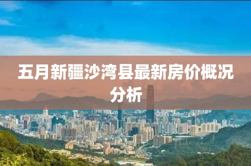 五月新疆沙灣縣最新房價概況分析