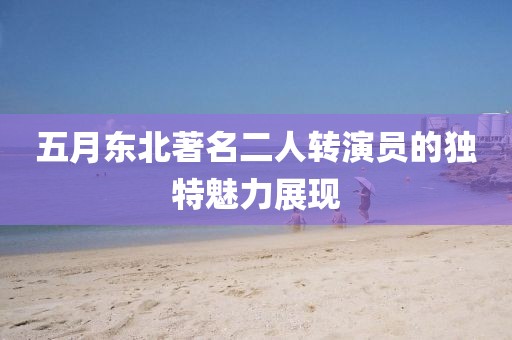 五月東北著名二人轉(zhuǎn)演員的獨特魅力展現(xiàn)