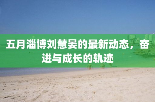 五月淄博劉慧晏的最新動態(tài)，奮進與成長的軌跡