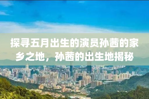 探尋五月出生的演員孫茜的家鄉(xiāng)之地，孫茜的出生地揭秘