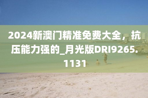 2024新澳門精準(zhǔn)免費大全，抗壓能力強的_月光版DRI9265.1131