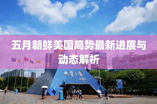 五月朝鮮美國局勢最新進(jìn)展與動態(tài)解析