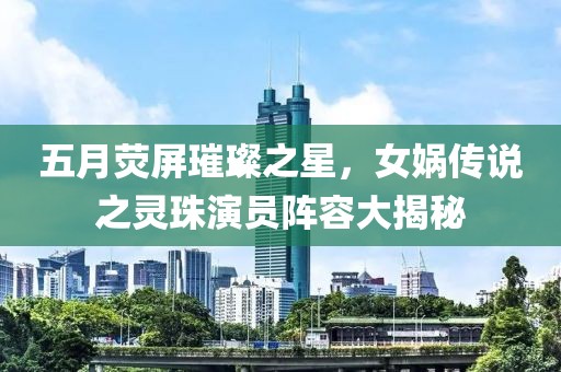 五月熒屏璀璨之星，女媧傳說之靈珠演員陣容大揭秘
