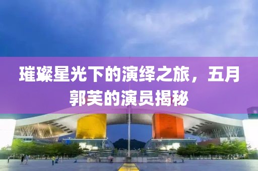 璀璨星光下的演繹之旅，五月郭芙的演員揭秘