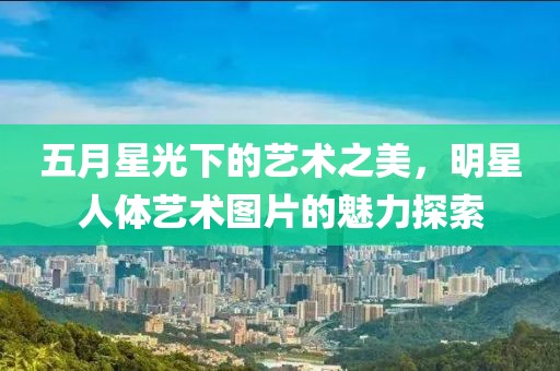 五月星光下的藝術(shù)之美，明星人體藝術(shù)圖片的魅力探索