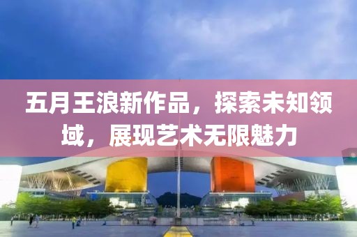 五月王浪新作品，探索未知領域，展現(xiàn)藝術無限魅力