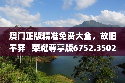 澳門(mén)正版精準(zhǔn)免費(fèi)大全，故舊不棄 _榮耀尊享版6752.3502