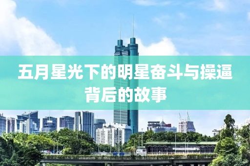 五月星光下的明星奮斗與操逼背后的故事