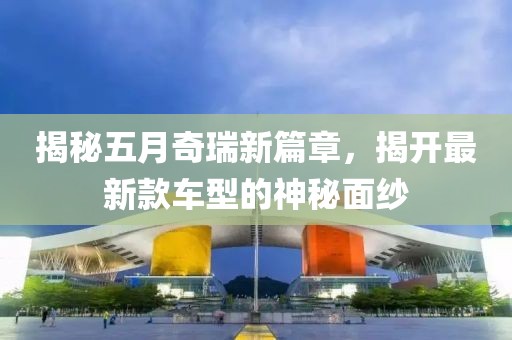 揭秘五月奇瑞新篇章，揭開最新款車型的神秘面紗