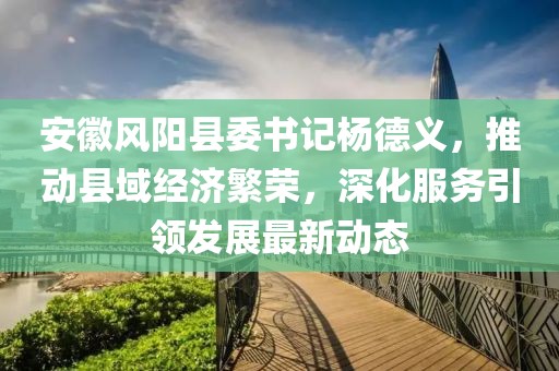 安徽風(fēng)陽縣委書記楊德義，推動(dòng)縣域經(jīng)濟(jì)繁榮，深化服務(wù)引領(lǐng)發(fā)展最新動(dòng)態(tài)