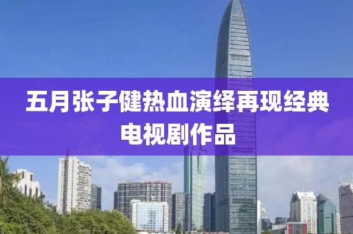 五月張子健熱血演繹再現(xiàn)經(jīng)典電視劇作品