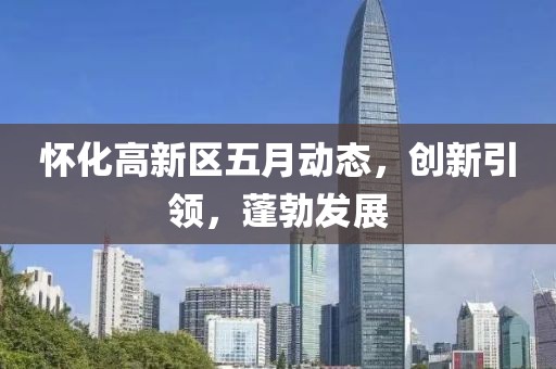 懷化高新區(qū)五月動(dòng)態(tài)，創(chuàng)新引領(lǐng)，蓬勃發(fā)展