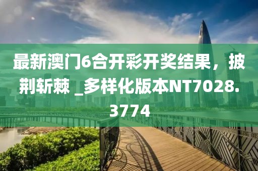 最新澳門(mén)6合開(kāi)彩開(kāi)獎(jiǎng)結(jié)果，披荊斬棘 _多樣化版本NT7028.3774
