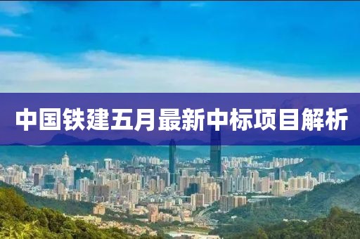中國(guó)鐵建五月最新中標(biāo)項(xiàng)目解析
