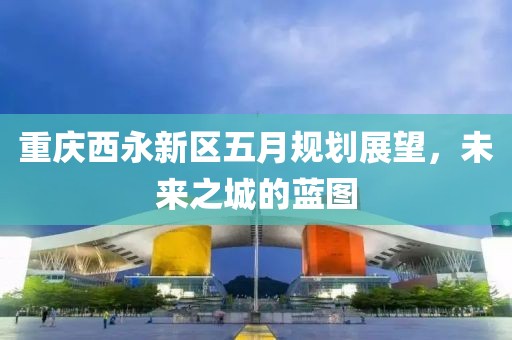 重慶西永新區(qū)五月規(guī)劃展望，未來之城的藍(lán)圖