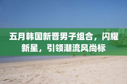 五月韓國新晉男子組合，閃耀新星，引領潮流風尚標