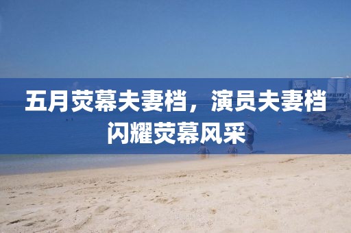 五月熒幕夫妻檔，演員夫妻檔閃耀熒幕風(fēng)采