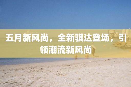 五月新風(fēng)尚，全新騏達(dá)登場(chǎng)，引領(lǐng)潮流新風(fēng)尚