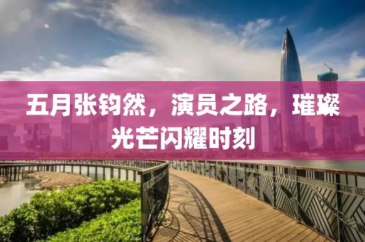 五月張鈞然，演員之路，璀璨光芒閃耀時刻