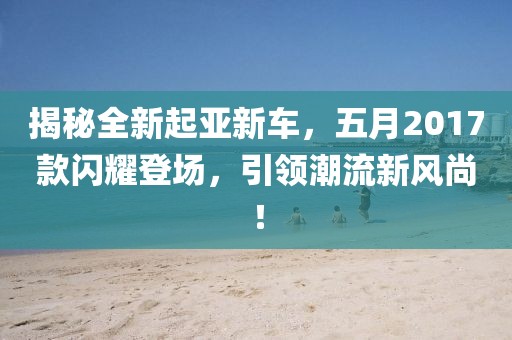 揭秘全新起亞新車，五月2017款閃耀登場，引領潮流新風尚！