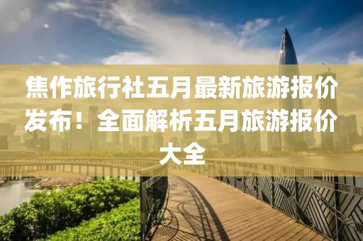 焦作旅行社五月最新旅游報(bào)價(jià)發(fā)布！全面解析五月旅游報(bào)價(jià)大全