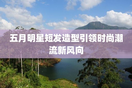 五月明星短發(fā)造型引領(lǐng)時尚潮流新風(fēng)向
